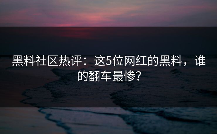 黑料社区热评：这5位网红的黑料，谁的翻车最惨？