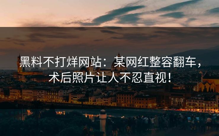 黑料不打烊网站：某网红整容翻车，术后照片让人不忍直视！