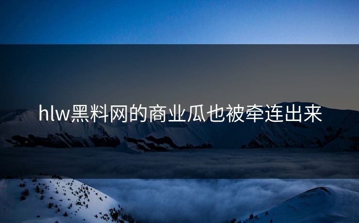 hlw黑料网的商业瓜也被牵连出来