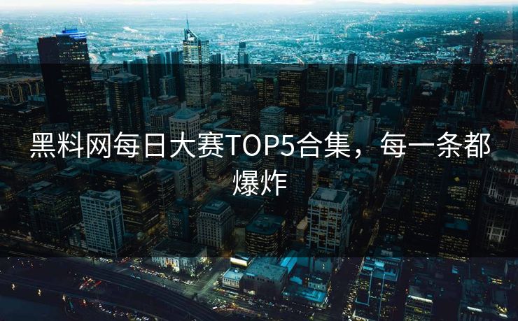 黑料网每日大赛TOP5合集，每一条都爆炸
