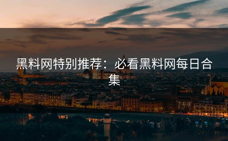黑料网特别推荐：必看黑料网每日合集