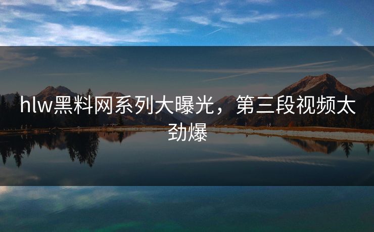 hlw黑料网系列大曝光，第三段视频太劲爆