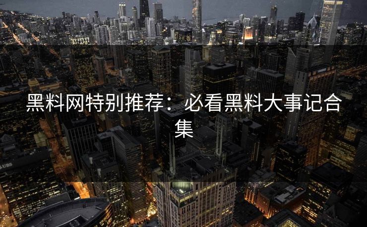 黑料网特别推荐：必看黑料大事记合集
