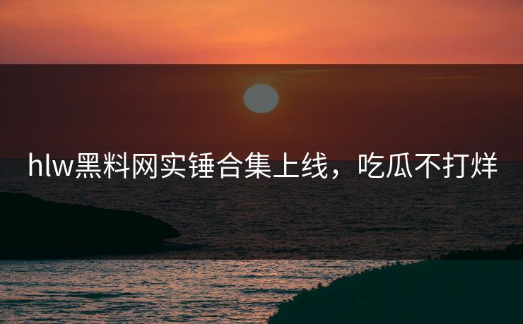 hlw黑料网实锤合集上线，吃瓜不打烊