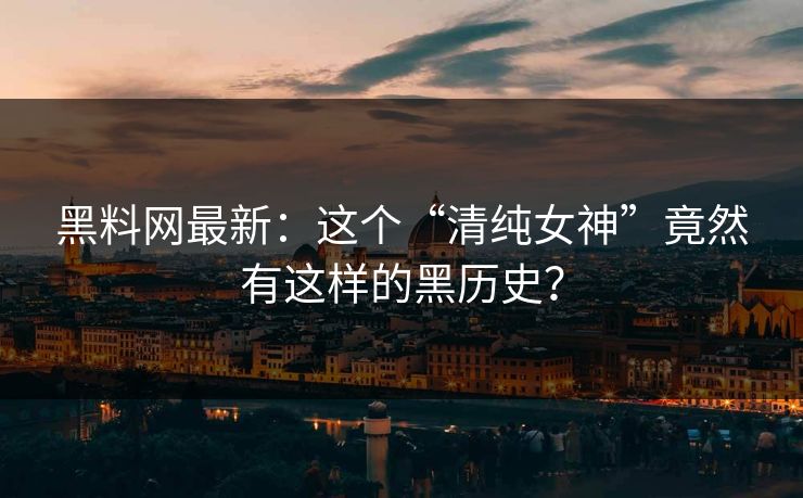 黑料网最新：这个“清纯女神”竟然有这样的黑历史？