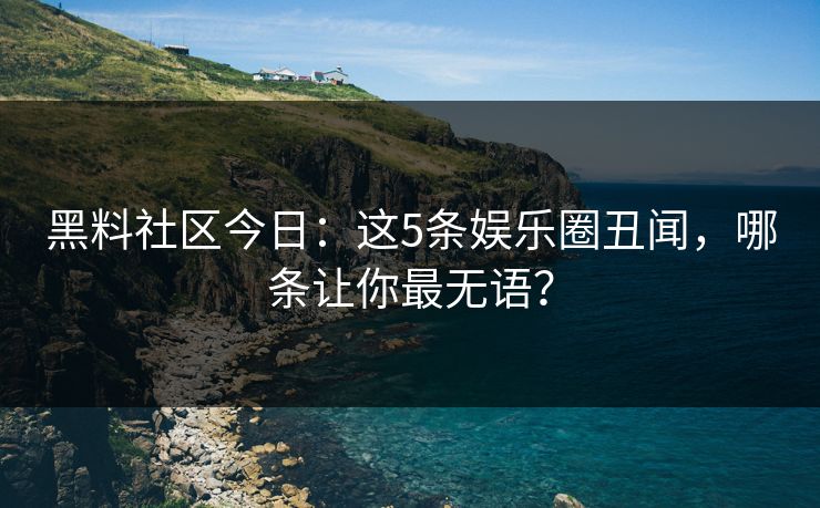 黑料社区今日：这5条娱乐圈丑闻，哪条让你最无语？