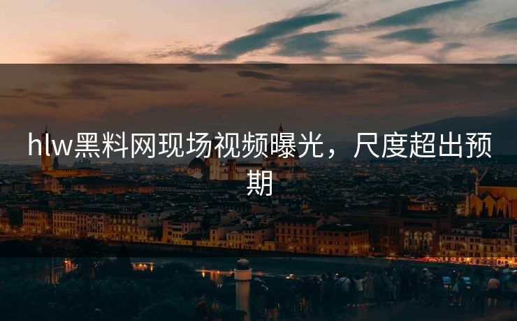 hlw黑料网现场视频曝光，尺度超出预期