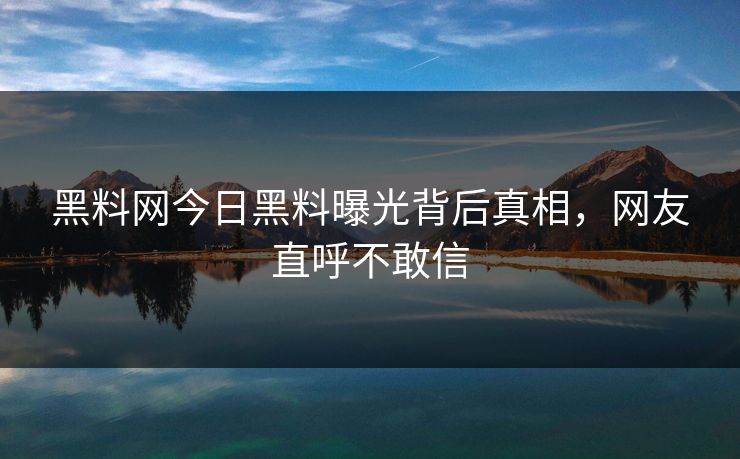 黑料网今日黑料曝光背后真相，网友直呼不敢信