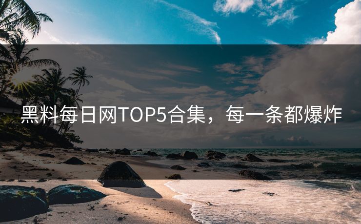 黑料每日网TOP5合集，每一条都爆炸