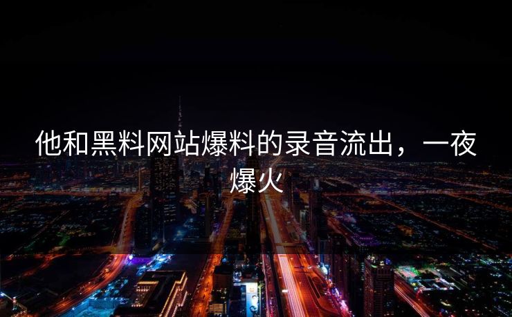 他和黑料网站爆料的录音流出，一夜爆火