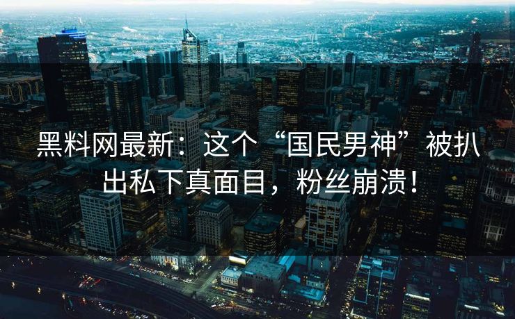 黑料网最新：这个“国民男神”被扒出私下真面目，粉丝崩溃！