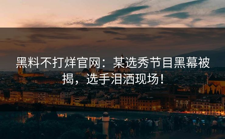 黑料不打烊官网：某选秀节目黑幕被揭，选手泪洒现场！