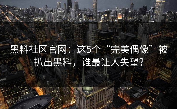 黑料社区官网：这5个“完美偶像”被扒出黑料，谁最让人失望？