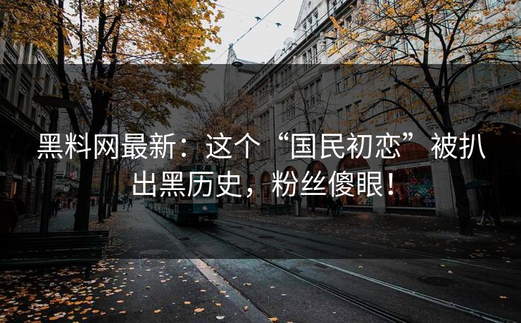黑料网最新：这个“国民初恋”被扒出黑历史，粉丝傻眼！