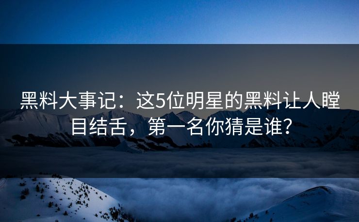 黑料大事记：这5位明星的黑料让人瞠目结舌，第一名你猜是谁？