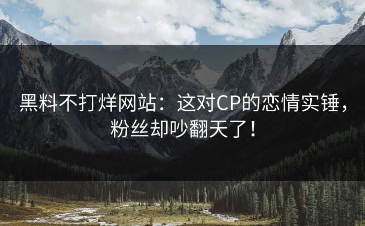黑料不打烊网站：这对CP的恋情实锤，粉丝却吵翻天了！