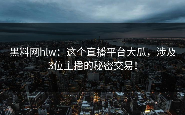 黑料网hlw：这个直播平台大瓜，涉及3位主播的秘密交易！