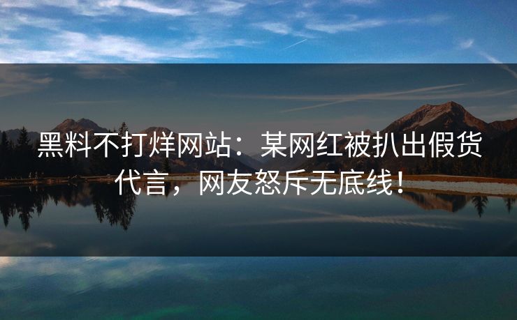 黑料不打烊网站：某网红被扒出假货代言，网友怒斥无底线！