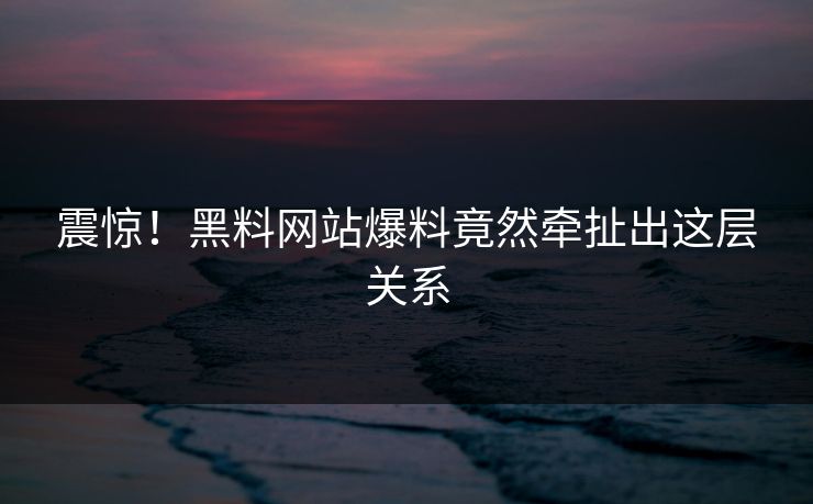 震惊！黑料网站爆料竟然牵扯出这层关系