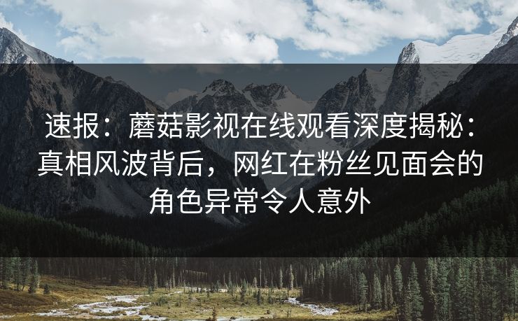 速报：蘑菇影视在线观看深度揭秘：真相风波背后，网红在粉丝见面会的角色异常令人意外
