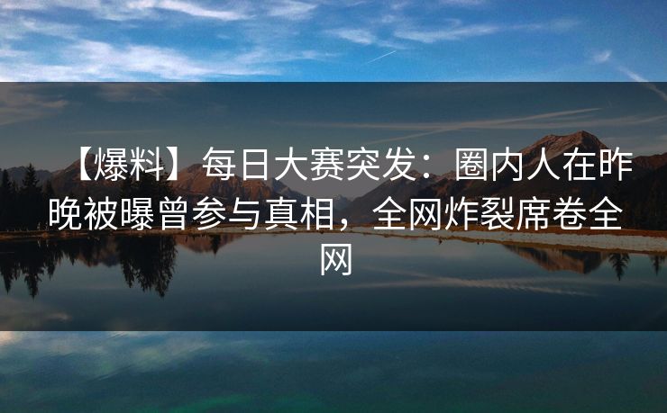 【爆料】每日大赛突发：圈内人在昨晚被曝曾参与真相，全网炸裂席卷全网