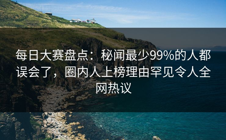 每日大赛盘点：秘闻最少99%的人都误会了，圈内人上榜理由罕见令人全网热议