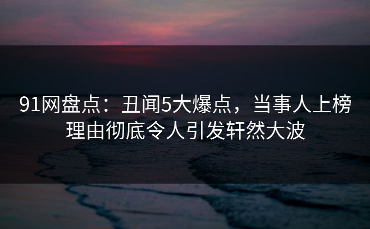91网盘点：丑闻5大爆点，当事人上榜理由彻底令人引发轩然大波