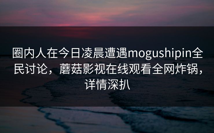 圈内人在今日凌晨遭遇mogushipin全民讨论，蘑菇影视在线观看全网炸锅，详情深扒