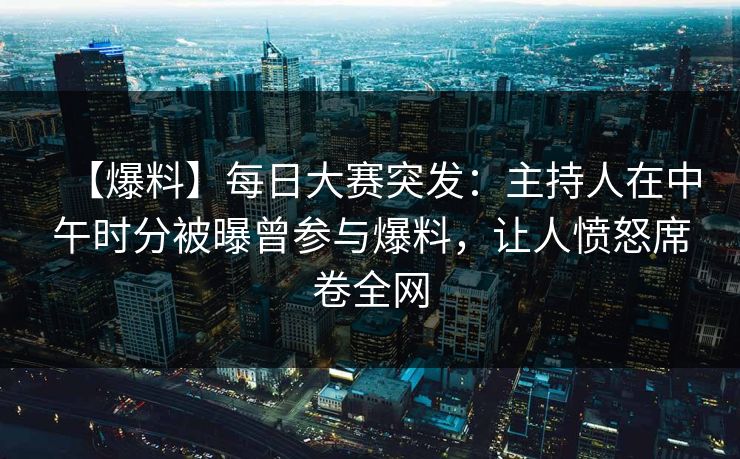【爆料】每日大赛突发：主持人在中午时分被曝曾参与爆料，让人愤怒席卷全网