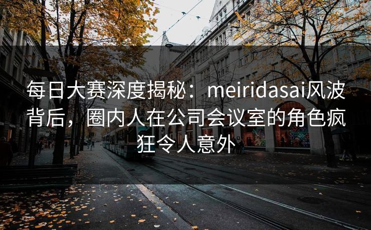 每日大赛深度揭秘：meiridasai风波背后，圈内人在公司会议室的角色疯狂令人意外