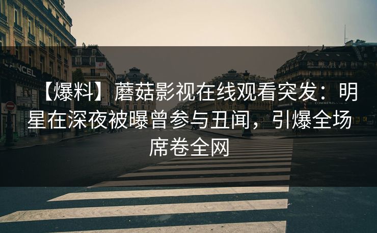 【爆料】蘑菇影视在线观看突发：明星在深夜被曝曾参与丑闻，引爆全场席卷全网