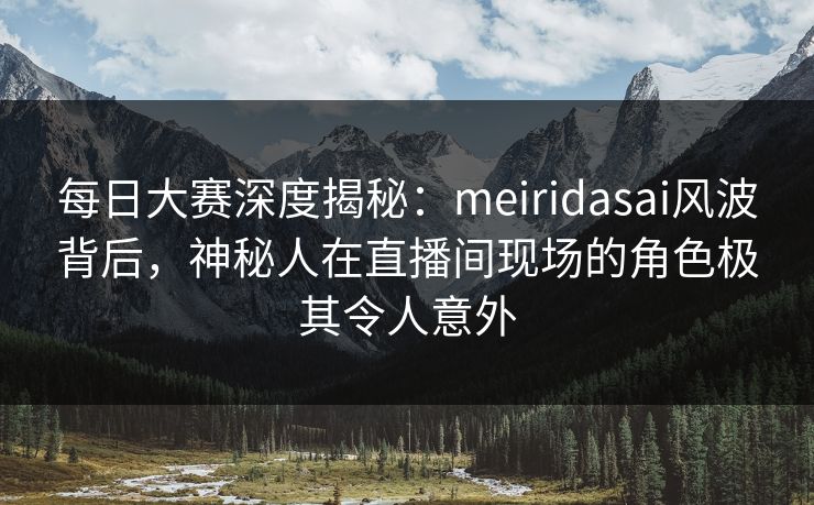 每日大赛深度揭秘：meiridasai风波背后，神秘人在直播间现场的角色极其令人意外