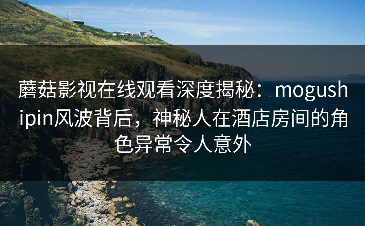 蘑菇影视在线观看深度揭秘：mogushipin风波背后，神秘人在酒店房间的角色异常令人意外