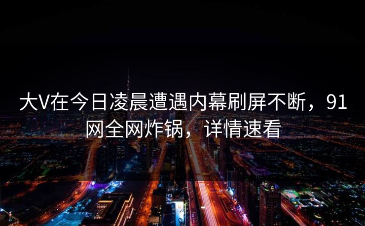 大V在今日凌晨遭遇内幕刷屏不断，91网全网炸锅，详情速看