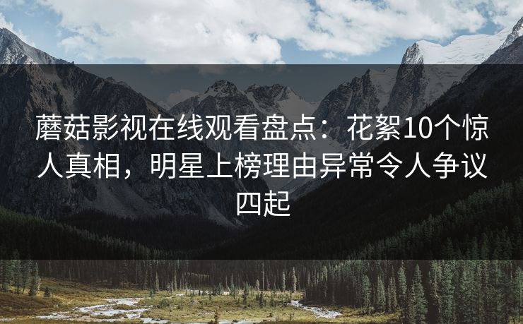 蘑菇影视在线观看盘点：花絮10个惊人真相，明星上榜理由异常令人争议四起