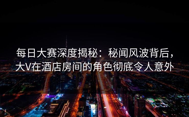 每日大赛深度揭秘：秘闻风波背后，大V在酒店房间的角色彻底令人意外