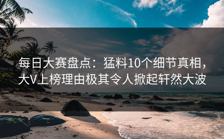 每日大赛盘点：猛料10个细节真相，大V上榜理由极其令人掀起轩然大波