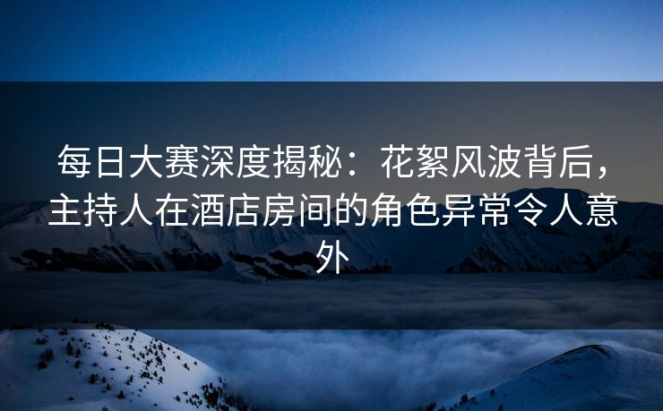 每日大赛深度揭秘：花絮风波背后，主持人在酒店房间的角色异常令人意外
