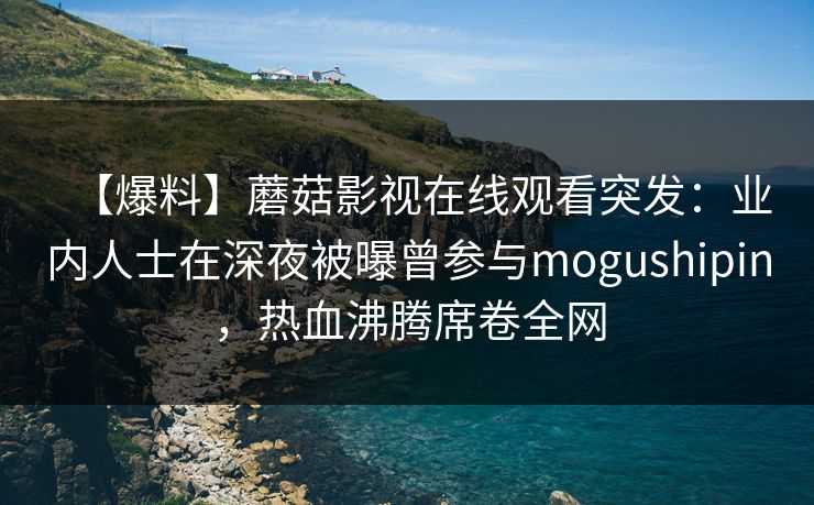 【爆料】蘑菇影视在线观看突发：业内人士在深夜被曝曾参与mogushipin，热血沸腾席卷全网