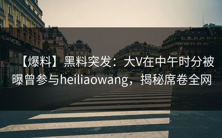 【爆料】黑料突发：大V在中午时分被曝曾参与heiliaowang，揭秘席卷全网