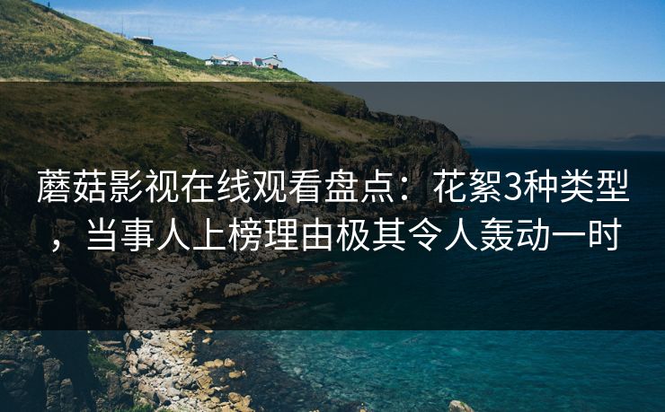 蘑菇影视在线观看盘点：花絮3种类型，当事人上榜理由极其令人轰动一时