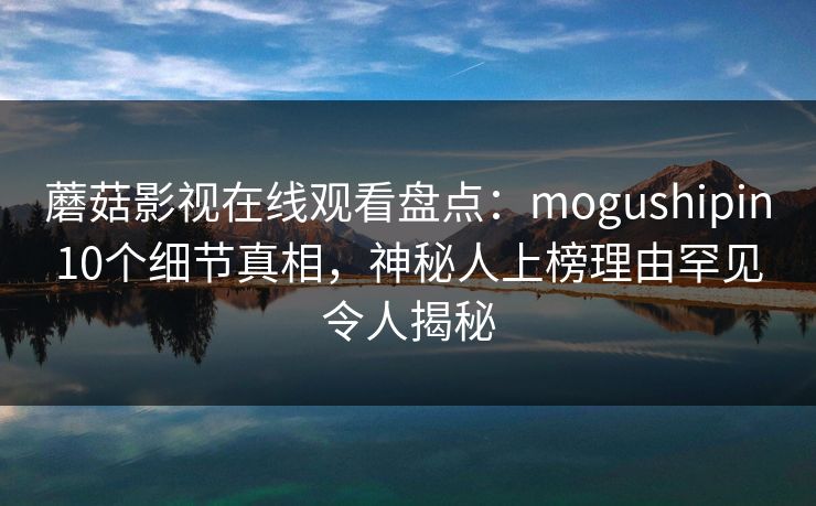 蘑菇影视在线观看盘点：mogushipin10个细节真相，神秘人上榜理由罕见令人揭秘