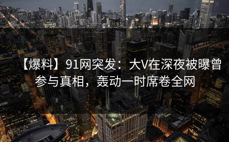 【爆料】91网突发：大V在深夜被曝曾参与真相，轰动一时席卷全网