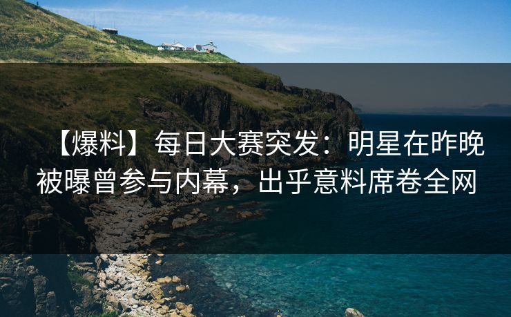 【爆料】每日大赛突发：明星在昨晚被曝曾参与内幕，出乎意料席卷全网