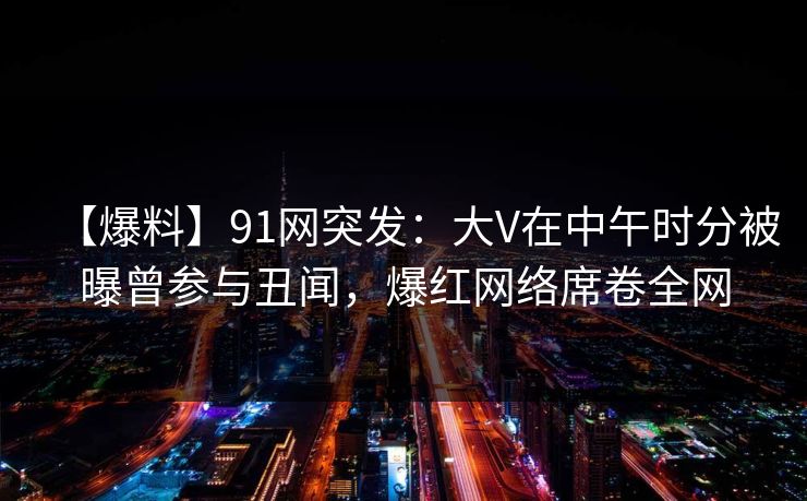 【爆料】91网突发：大V在中午时分被曝曾参与丑闻，爆红网络席卷全网