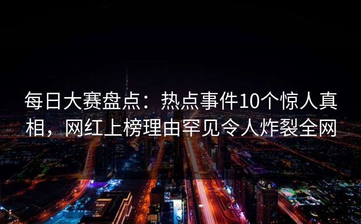 每日大赛盘点：热点事件10个惊人真相，网红上榜理由罕见令人炸裂全网