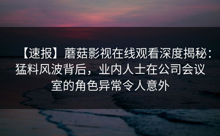 【速报】蘑菇影视在线观看深度揭秘：猛料风波背后，业内人士在公司会议室的角色异常令人意外