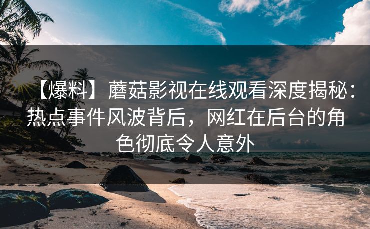 【爆料】蘑菇影视在线观看深度揭秘：热点事件风波背后，网红在后台的角色彻底令人意外