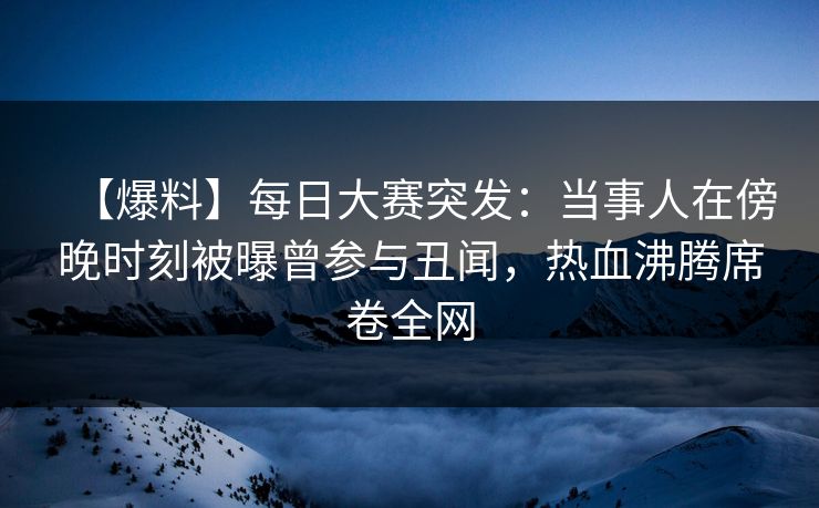 【爆料】每日大赛突发：当事人在傍晚时刻被曝曾参与丑闻，热血沸腾席卷全网