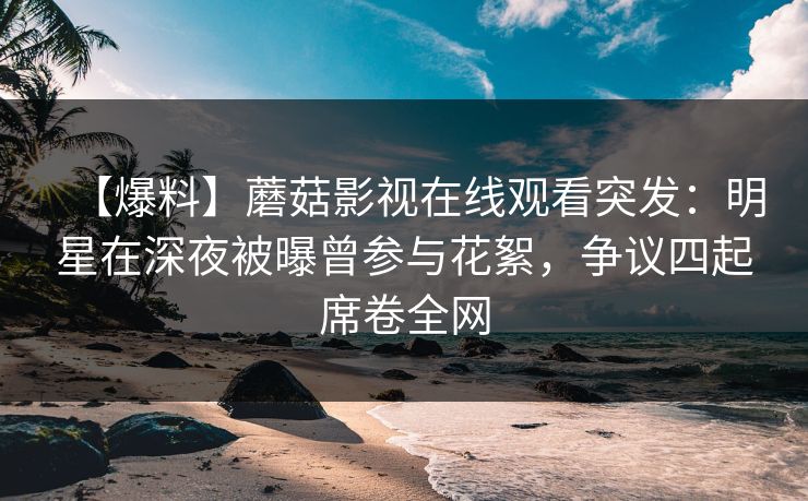 【爆料】蘑菇影视在线观看突发：明星在深夜被曝曾参与花絮，争议四起席卷全网